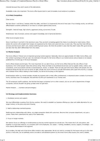 Business Plan - Example of Completed Business Plan for a Home Office                           http://inventors.about.com/library/bl/toc/bl_biz_plan_1.htm?p=1


          channels because they aren't aware of the alternatives.


          Availability is also very important. The home office buyers tend to want immediate, local solutions to problems.


          4.2.4 Main Competitors


          Chain stores:


          We have Store 1 and Store 2 already within the valley, and Store 3 is expected by the end of next year. If our strategy works, we will have
          differentiated ourselves sufficiently to not have to compete against these stores.


          Strengths: national image, high volume, aggressive pricing, economies of scale.


          Weaknesses: lack of product, service and support knowledge, lack of personal attention.


          Other local computer stores:


          Store 4 and Store 5 are both in the downtown area. They are both competing against the chains in an attempt to match prices. When
          asked, the owners will complain that margins are squeezed by the chains and customers buy on price only. They say they tried offering
          services and that buyers didn't care, instead preferring lower prices. We think the problem is also that they didn't really offer good service,
          and also that they didn't differentiate from the chains.


          4.3 Market Analysis


          The home offices in Tintown are an important growing market segment. Nationally, there are approximately 30 million home offices, and
          the number is growing at 10% per year. Our estimate in this plan for the home offices in our market service area is based on an analysis
          published four months ago in the local newspaper.


          Home offices include several types. The most important, for our plan's focus, are the home offices that are the only offices of real
          businesses, from which people make their primary living. These are likely to be professional services such as graphic artists, writers, and
          consultants, some accountants and the occasional lawyer, doctor, or dentist. There are also part-time home offices with people who are
          employed during the day but work at home at night, people who work at home to provide themselves with a part-time income, or people
          who maintain home offices relating to their hobbies; we will not be focusing on this segment.


          Small business within our market includes virtually any business with a retail, office, professional, or industrial location outside of someone's
          home, and fewer than 30 employees. We estimate 45,000 such businesses in our market area.


          The 30-employee cutoff is arbitrary. We find that the larger companies turn to other vendors, but we can sell to departments of larger
          companies, and we shouldn't be giving up leads when we get them.


          Market Analysis . . . (numbers and percentages)




          5.0 Strategy and Implementation Summary


          1. Emphasize service and support.


          We must differentiate ourselves from the box pushers. We need to establish our business offering as a clear and viable alternative for our
          target market, to the price-only kind of buying.


          2. Build a relationship-oriented business.


          Build long-term relationships with clients, not single-transaction deals with customers. Become their computer department, not just a
          vendor. Make them understand the value of the relationship.


          3. Focus on target markets.


          We need to focus our offerings on small business as the key market segment we should own. This means the 5-20 unit system, tied
          together in a local area network, in a company with 5-50 employees. Our values -- training, installation, service, support, knowledge -- are
          more cleanly differentiated in this segment.


          As a corollary, the high end of the home office market is also appropriate. We do not want to compete for the buyers who go to the chain
          stores or mail order, but we definitely want to be able to sell individual systems to the smart home office buyers who want a reliable,




6 sur 8                                                                                                                                           27/10/2009 22:55
 