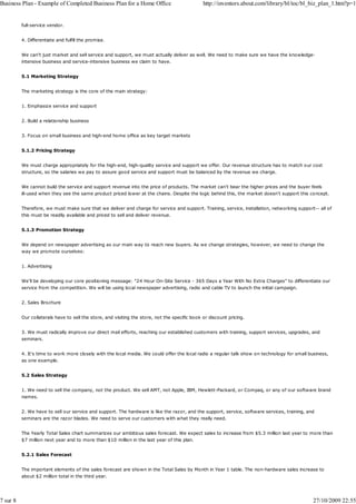 Business Plan - Example of Completed Business Plan for a Home Office                            http://inventors.about.com/library/bl/toc/bl_biz_plan_1.htm?p=1


          full-service vendor.


          4. Differentiate and fulfill the promise.


          We can't just market and sell service and support, we must actually deliver as well. We need to make sure we have the knowledge-
          intensive business and service-intensive business we claim to have.


          5.1 Marketing Strategy


          The marketing strategy is the core of the main strategy:


          1. Emphasize service and support


          2. Build a relationship business


          3. Focus on small business and high-end home office as key target markets


          5.1.2 Pricing Strategy


          We must charge appropriately for the high-end, high-quality service and support we offer. Our revenue structure has to match our cost
          structure, so the salaries we pay to assure good service and support must be balanced by the revenue we charge.


          We cannot build the service and support revenue into the price of products. The market can't bear the higher prices and the buyer feels
          ill-used when they see the same product priced lower at the chains. Despite the logic behind this, the market doesn't support this concept.


          Therefore, we must make sure that we deliver and charge for service and support. Training, service, installation, networking support-- all of
          this must be readily available and priced to sell and deliver revenue.


          5.1.3 Promotion Strategy


          We depend on newspaper advertising as our main way to reach new buyers. As we change strategies, however, we need to change the
          way we promote ourselves:


          1. Advertising


          We'll be developing our core positioning message: "24 Hour On-Site Service - 365 Days a Year With No Extra Charges" to differentiate our
          service from the competition. We will be using local newspaper advertising, radio and cable TV to launch the initial campaign.


          2. Sales Brochure


          Our collaterals have to sell the store, and visiting the store, not the specific book or discount pricing.


          3. We must radically improve our direct mail efforts, reaching our established customers with training, support services, upgrades, and
          seminars.


          4. It's time to work more closely with the local media. We could offer the local radio a regular talk show on technology for small business,
          as one example.


          5.2 Sales Strategy


          1. We need to sell the company, not the product. We sell AMT, not Apple, IBM, Hewlett-Packard, or Compaq, or any of our software brand
          names.


          2. We have to sell our service and support. The hardware is like the razor, and the support, service, software services, training, and
          seminars are the razor blades. We need to serve our customers with what they really need.


          The Yearly Total Sales chart summarizes our ambitious sales forecast. We expect sales to increase from $5.3 million last year to more than
          $7 million next year and to more than $10 million in the last year of this plan.


          5.2.1 Sales Forecast


          The important elements of the sales forecast are shown in the Total Sales by Month in Year 1 table. The non-hardware sales increase to
          about $2 million total in the third year.




7 sur 8                                                                                                                                        27/10/2009 22:55
 
