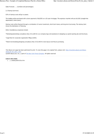 Business Plan - Example of Completed Business Plan for a Home Office                        http://inventors.about.com/library/bl/toc/bl_biz_plan_1.htm?p=1


          Sales Forecast . . . (numbers and percentages)


          2.2 Startup Summary


          93% of startup costs will go to assets.


          The building will be purchased with a down payment of $8,000 on a 20-year mortgage. The espresso machine will cost $4,500 (straight-line
          depreciation, three years).


          Startup costs will be financed through a combination of owner investment, short-term loans, and long-term borrowing. The startup chart
          shows the distribution of financing.


          Other miscellaneous expenses include:


          *Marketing/advertising consultancy fees of $1,000 for our company logo and assistance in designing our grand-opening ads and brochures.


          *Legal fees for corporate organization filings ($300).


          *Retail merchandising/designing consultancy fees of $3,500 for store layout and fixture purchasing.




          This About.com page has been optimized for print. To view this page in its original form, please visit: http://inventors.about.com/library
          /bl/toc/bl_biz_plan_1.htm
          ©2009 About.com, Inc., a part of The New York Times Company. All rights reserved.



          Links in this article:
            1. ../../weekly/aa091501a.htm




8 sur 8                                                                                                                                       27/10/2009 22:55
 