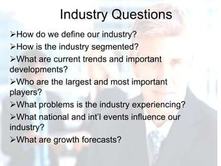 Industry Questions
How do we define our industry?
How is the industry segmented?
What are current trends and important
developments?
Who are the largest and most important
players?
What problems is the industry experiencing?
What national and int’l events influence our
industry?
What are growth forecasts?
 