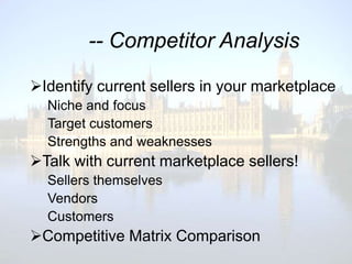 -- Competitor Analysis

Identify current sellers in your marketplace
  Niche and focus
  Target customers
  Strengths and weaknesses
Talk with current marketplace sellers!
  Sellers themselves
  Vendors
  Customers
Competitive Matrix Comparison
 
