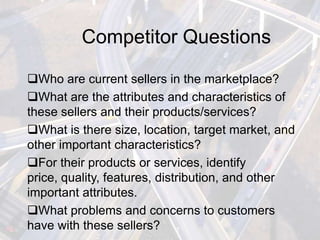 Competitor Questions

Who are current sellers in the marketplace?
What are the attributes and characteristics of
these sellers and their products/services?
What is there size, location, target market, and
other important characteristics?
For their products or services, identify
price, quality, features, distribution, and other
important attributes.
What problems and concerns to customers
have with these sellers?
 