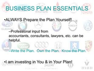 BUSINESS PLAN ESSENTIALS
•ALWAYS Prepare the Plan Yourself!

  –Professional input from
  accountants, consultants, lawyers, etc. can be
  helpful.

  –Write the Plan. Own the Plan. Know the Plan.


•I am investing in You & in Your Plan!
 
