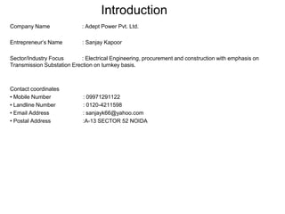 Introduction Company Name                     : Adept Power Pvt. Ltd. Entrepreneur’s Name             : Sanjay Kapoor Sector/Industry Focus            : Electrical Engineering, procurement and construction with emphasis on                                                                                                                                                                                                                                                                                                                                                                                                                                                                                                                                                                                                                                                                                                                                                                                                                                                                                                                                                                                                                                                                                                                                                                                                                                                                                                                                                                                                                                                                                                                                                                                                                                                                                                                                                                                                                                                                                                                                                                                                                                                                                                                                                                                                                                                                                                                                                                                                                                                                                                                                                                                                                                                                                                                                                                                                                                                                                                                                                                                                                  Transmission Substation Erection on turnkey basis. Contact coordinates ,[object Object]