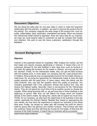 Galaxy - Strategic Account Business Plan
Document Objective
We are doing the sales plan for one year sales in order to make the long-term
relationship with the partners. In addition, we want to improve the product line for
the partner. Our company supports the wide range of the product line, such as,
sofas, coffee-tables, beds, wardrobes, chandeliers and lamps. When we chooses
the Vietnamese Hotel market to approach, there are many risks for us, however,
we hope we could expand sales to customers as well as increase their loyalty
and retention. We want to see the future customers’ satisfaction through the
feedback.
Account Background
Objective
Vietnam is the potential market for hospitality. After analyze the market, we find
that hotels and resorts increase significantly in Vietnam. It means that a lot of
customers demand for the best facilities in their relax time, such as furniture in
the hotel. By selling the furniture for the hotels in Vietnam, we may get the win-
win situation. Firstly, for the Vietnamese hotels, they can get the best furniture
with the suitable price. In more detail, our company has the “used product line”.
In Holland, those products may not appropriate anymore for the hotels industry or
hotel trend. So, we bring the opportunity for Vietnamese hotels to have the best
quality products with the good price. In some cases, when the clients use the
used products, they may ask the question about the quality of products. Our
company guarantees that if the customers choose that product line, they will
receive the highest quality. Secondly, there is convenience for the Vietnamese
clients. They do not spend too much time to fly to another country to choose the
supplier. When doing business with us, we just have two or three meetings in the
beginning of period. After that, we will deliver the things which are ordered
directly to the client’s hotels. By doing this, clients will not spend too much time.
Thirdly, for our company, we also have the opportunity to do business in the new
market, especially the Vietnam Market. Besides that, based on approaching the
new market, we may have the experience to expand our business to the whole
Asia area. Finally, we except our sales plan will increase the profit for client’s
hotel by giving them the glorious and modern furniture. That furniture will meet
the customer needs and they will bring the money for the hotels. At that time the
revenue of the hotel increase, it means that our business will be successful.
Hotel Furniture Outlet Confidential Page 3 11/8/2015
 