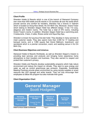 Galaxy - Strategic Account Business Plan
Client Profile
Sheraton Hotels & Resorts which is one of the branch of Starwood Company
own more than 400 hotels and 60 resorts in 70 countries all over the world which
provide service and comfort for travelers. Sheraton has a branch in Vietnam
which is located on Dong Khoi Street, Ho Chi Minh City. Moreover, Grand Tower
which belong to Sheraton Saigon Hotel has different design. It has 112 cozy,
elegance and modern rooms. The hotel has a total of 470 rooms, including
Grand Tower’s rooms. In addition, Sheraton Saigon Hotel has a swimming pool,
3 restaurants, 3 bars, 2 cafes, fitness center and Aqua Day Spa.
Sheraton is known for luxurious five-star hotel. They develop in many services to
meet customer needs. They also spend more than 2,500 for 17 meeting and
banquet rooms, and a 1,080 square feet Grand Ballroom, boardroom, and
secretariat which is a premier convention, event, and wedding venue in Ho Chi
Minh City.
Client Business Objectives and Initiatives
Starwood Hotels & Resorts Worldwide, as well as Sheraton Saigon’s mission is
providing best services and products and bringing home experience home
atmosphere to their travelers and business. They also warrant to respect and
protect their customer’s privacy.
Sheraton Hotels and Resorts develop sustainability programs which help nature
environment and reduce the impact on climate. They want to save energy and
water as well as control greenhouse gas emission. Especially, Sustainable
Meeting Practices provide green environment by using recycle supplies or smart
resource like LED signage and white boards. They not only encourage their
employees to follow the program but also motivate their guest.
Client Organization Chart
Hotel Furniture Outlet Confidential Page 4 11/8/2015
 