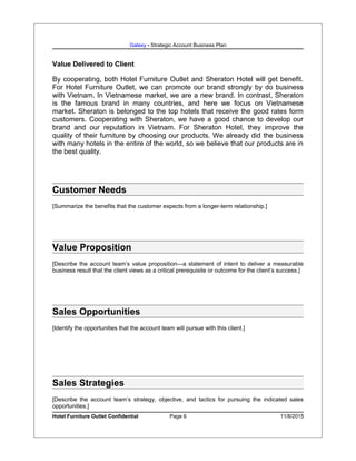 Galaxy - Strategic Account Business Plan
Value Delivered to Client
By cooperating, both Hotel Furniture Outlet and Sheraton Hotel will get benefit.
For Hotel Furniture Outlet, we can promote our brand strongly by do business
with Vietnam. In Vietnamese market, we are a new brand. In contrast, Sheraton
is the famous brand in many countries, and here we focus on Vietnamese
market. Sheraton is belonged to the top hotels that receive the good rates form
customers. Cooperating with Sheraton, we have a good chance to develop our
brand and our reputation in Vietnam. For Sheraton Hotel, they improve the
quality of their furniture by choosing our products. We already did the business
with many hotels in the entire of the world, so we believe that our products are in
the best quality.
Customer Needs
[Summarize the benefits that the customer expects from a longer-term relationship.]
Value Proposition
[Describe the account team’s value proposition—a statement of intent to deliver a measurable
business result that the client views as a critical prerequisite or outcome for the client’s success.]
Sales Opportunities
[Identify the opportunities that the account team will pursue with this client.]
Sales Strategies
[Describe the account team’s strategy, objective, and tactics for pursuing the indicated sales
opportunities.]
Hotel Furniture Outlet Confidential Page 6 11/8/2015
 