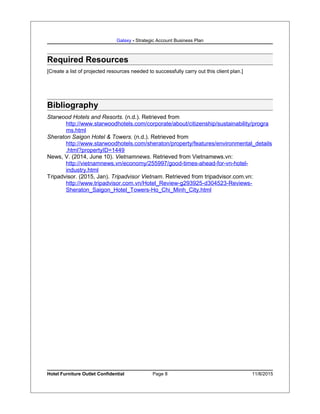 Galaxy - Strategic Account Business Plan
Required Resources
[Create a list of projected resources needed to successfully carry out this client plan.]
Bibliography
Starwood Hotels and Resorts. (n.d.). Retrieved from
http://www.starwoodhotels.com/corporate/about/citizenship/sustainability/progra
ms.html
Sheraton Saigon Hotel & Towers. (n.d.). Retrieved from
http://www.starwoodhotels.com/sheraton/property/features/environmental_details
.html?propertyID=1449
News, V. (2014, June 10). Vietnamnews. Retrieved from Vietnamews.vn:
http://vietnamnews.vn/economy/255997/good-times-ahead-for-vn-hotel-
industry.html
Tripadvisor. (2015, Jan). Tripadvisor Vietnam. Retrieved from tripadvisor.com.vn:
http://www.tripadvisor.com.vn/Hotel_Review-g293925-d304523-Reviews-
Sheraton_Saigon_Hotel_Towers-Ho_Chi_Minh_City.html
Hotel Furniture Outlet Confidential Page 8 11/8/2015
 