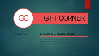 GC
Your Best Choice…
GIFTCORNER
BUSINESS PLAN ON GIFTCORNER
Gift Corner will be the best shop for the best boss gifts,
corporate gifts and business gifts. Gift Corner is a provider of
high-quality, uniquely crafted gift, chocolates, gift baskets and
other
 