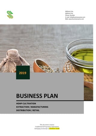 This document contains
Confidential & Proprietary Information
belonging exclusively to BUSINESS NAME
Address Line,
Address Line
Phone: Number
E-mail: info@businessname.com
Web: www.businessname.com
BUSINESS PLAN
2019
HEMP CULTIVATION
EXTRACTION / MANUFACTURING
DISTRIBUTION / RETAIL
 