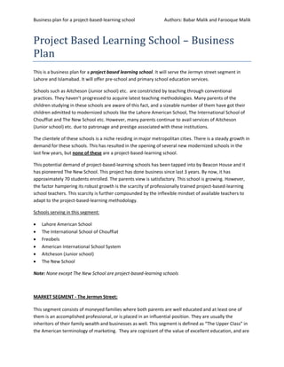 Business plan for a project-based-learning school                Authors: Babar Malik and Farooque Malik



Project Based Learning School – Business
Plan
This is a business plan for a project based learning school. It will serve the Jermyn street segment in
Lahore and Islamabad. It will offer pre-school and primary school education services.

Schools such as Aitcheson (Junior school) etc. are constricted by teaching through conventional
practices. They haven’t progressed to acquire latest teaching methodologies. Many parents of the
children studying in these schools are aware of this fact, and a sizeable number of them have got their
children admitted to modernized schools like the Lahore American School, The International School of
Chouffiat and The New School etc. However, many parents continue to avail services of Aitcheson
(Junior school) etc. due to patronage and prestige associated with these institutions.

The clientele of these schools is a niche residing in major metropolitan cities. There is a steady growth in
demand for these schools. This has resulted in the opening of several new modernized schools in the
last few years, but none of these are a project-based-learning school.

This potential demand of project-based-learning schools has been tapped into by Beacon House and it
has pioneered The New School. This project has done business since last 3 years. By now, it has
approximately 70 students enrolled. The parents view is satisfactory. This school is growing. However,
the factor hampering its robust growth is the scarcity of professionally trained project-based-learning
school teachers. This scarcity is further compounded by the inflexible mindset of available teachers to
adapt to the project-based-learning methodology.

Schools serving in this segment:

   Lahore American School
   The International School of Chouffiat
   Freobels
   American International School System
   Aitcheson (Junior school)
   The New School

Note: None except The New School are project-based-learning schools



MARKET SEGMENT - The Jermyn Street:

This segment consists of moneyed families where both parents are well educated and at least one of
them is an accomplished professional, or is placed in an influential position. They are usually the
inheritors of their family wealth and businesses as well. This segment is defined as “The Upper Class” in
the American terminology of marketing. They are cognizant of the value of excellent education, and are
 