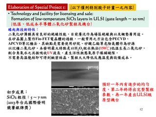 12
• Technology and facility for licensing and sale:
Formation of low-temperature SiO2 layers in ULSI (gate length ~ 20 nm)
(低溫、低成本半導體二氧化矽製程及機台)
緣起與技術特性：
二氧化矽薄膜具有良好的絕緣性能，目前廣泛作為場區絕緣與以及襯墊層用途。
在矽晶圓上製作Fin-FET電晶體的過程，一般常用之方法包含PECVD、
APCVD等沉積法，其缺點是需要使用矽烷、矽酸乙酯等危險氣體作為矽源
以沉積二氧化矽。本發明最大特點是以H2O2做水熱法(150℃)低溫生長二氧化矽，
配合臭氧水之共振吸收UV波長，產生活性激態氧原子填補縫隙，
不需要高溫燒結即可得到緻密結晶，製程大大降低反應溫度與設備成本。
初步成果：
SiO2 粒徑：5 ~ 7 nm
(2013年台北國際發明
競賽銀牌獎）
預計一年內有進步的均勻
度，第二年終得出完整製程
參數，再一年產出ULSI級
原型機台
Elaboration of Special Project 1: (以下僅列特別股子計畫一之內容)
 