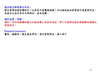 18
提出配方與商業化作法：
將以營業秘密保護配方（尤其是不需醫療認證）而以提供產品給需要方為商業作法。
本產品之成分來自天然物品，成本低廉。
預計成果、時程：
預計一年內在數種細菌之加速培養上見初步成效。第二年後開始產出較兼顧各菌種之
原型成品。
Potential customers:
醫院、檢驗所、衛生署各單位、食品管制單位、個人用戶
 