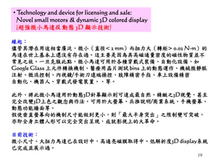 19
• Technology and device for licensing and sale:
Novel small motors & dynamic 3D colored display
(超強微小馬達& 動態 3D 顯示技術)
緣起：
儘管其潛在用途相當廣泛，微小（直徑< 2 mm）而扭力大（轉矩> 0.02 N-m）的
馬達在世上基本上還沒有存在過。這主要是因為具高磁通量密度的磁性物質並不
常見之故。一旦克服此點，微小馬達可用於各種穿戴式裝備、自動化設備，如
Google Glass 上元件轉換機制、醫療用晶片測試 bins 上的動態運作、機械微靜脈
注射、微流控制、內視鏡/手術刀遠端操控、肢障精密手指、車上設備精密
自動化、機器人、穿戴式發電裝置、、等。
此外，將此微小馬達用於動態3D針幕顯示則可達成最自然、精緻之3D視覺，甚至
完全改變3D上色之觀念與作法。可用於大螢幕、兵推說明/商業系統、手機螢幕、
動態功能牆面等。
假使垂直螢幕向的機制尺寸能做到更小，則「最大半身突出」之限制變可突破，
亦即全身立體人形可以完全突出呈現，成就影視上的大革命。
目前技術：
微小尺寸、大扭力馬達已在設計中，高通亮磁膜取得中。低解析度3D display系統
已完成並展示過。
 