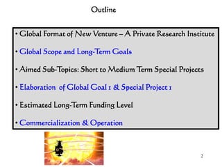 2
Outline
• Global Format of New Venture – A Private Research Institute
• Global Scope and Long-Term Goals
• Aimed Sub-Topics: Short to Medium Term Special Projects
• Elaboration of Global Goal 1 & Special Project 1
• Estimated Long-Term Funding Level
• Commercialization & Operation
 