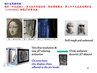 2020
Very fine resolution &
new 3D coloring
projection
Vivid, authentic
dynamic 3D objects!
Still rough and awkward
Or, even have
tiny display chips
adhered to the pin heads
預計成果與時程：
預計一年完成微小、具大扭力馬達原型，開始開模製造；第三年中完成具高解析度
（2 mm pixel）動態3D針幕系統。
 