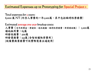 23
Estimated Expenses up to Prototyping for Special Project 1
Total expenses for 3 years:
6,000 萬 NT (內含人事費約一年1,200萬，其中包括臨時性勞務費)
Estimated average one year breakup costs:
人事費（含年終獎金、勞健保、退休提撥、臨時性勞務費、新業務副總）： 1,200萬
場地租用費：65萬
研發設備費：500萬
研發業務費：235萬 (含智財權取得費用）
(設備費與業務費可依實際需要互通使用)
 