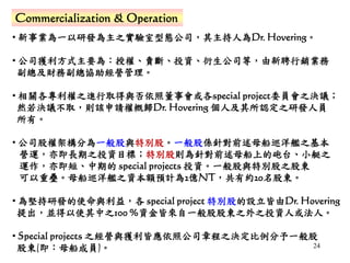 24
Commercialization & Operation
• 新事業為一以研發為主之實驗室型態公司，其主持人為Dr. Hovering。
• 公司獲利方式主要為：授權、賣斷、投資、衍生公司等，由新聘行銷業務
副總及財務副總協助經營管理。
• 相關各專利權之進行取得與否依照董事會或各special project委員會之決議；
然若決議不取，則該申請權概歸Dr. Hovering 個人及其所認定之研發人員
所有。
• 公司股權架構分為一般股與特別股。一般股係針對前述母船巡洋艦之基本
營運，亦即長期之投資目標；特別股則為針對前述母船上的砲台、小艇之
運作，亦即短、中期的 special projects 投資。一般股與特別股之股東
可以重疊。母船巡洋艦之資本額預計為2億NT，共有約20名股東。
• 為堅持研發的使命與利益，各 special project 特別股的設立皆由Dr. Hovering
提出，並得以使其中之100 %資金皆來自一般股股東之外之投資人或法人。
• Special projects 之經營與獲利皆應依照公司章程之決定比例分予一般股
股東(即：母船成員)。
 