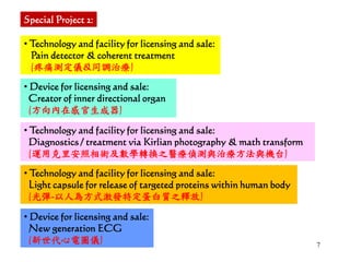 7
• Technology and facility for licensing and sale:
Pain detector & coherent treatment
(疼痛測定儀&同調治療)
• Device for licensing and sale:
Creator of inner directional organ
(方向內在感官生成器)
• Technology and facility for licensing and sale:
Diagnostics / treatment via Kirlian photography & math transform
(運用克里安照相術及數學轉換之醫療偵測與治療方法與機台)
Special Project 2:
• Technology and facility for licensing and sale:
Light capsule for release of targeted proteins within human body
(光彈-以人為方式激發特定蛋白質之釋放)
• Device for licensing and sale:
New generation ECG
(新世代心電圖儀)
 