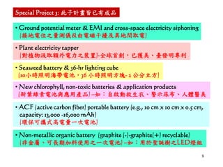 8
• Ground potential meter & EMI and cross-space electricity siphoning
(接地電位之量測儀&由電磁干擾及異地間取電)
• Plant electricity tapper
(對植物汲取額外電力之裝置)-全球首創，已獲美、臺發明專利
• Seaweed battery & 36-hr lighting cube
(10小時照明海帶電池，36 小時照明方塊- 2 公分立方)
Special Project 3: 此子計畫皆已有成品
• New chlorophyll, non-toxic batteries & application products
(新葉綠素電池與應用產品) –如：自啟動救生衣、警示尿布、人體醫美
• ACF (active carbon fiber) portable battery (e.g., 10 cm x 10 cm x 0.5 cm,
capacity: 13,000 -16,000 mAh)
(環保可攜式高電量一次電池)
• Non-metallic organic battery (graphite (-)-graphite(+) recyclable)
(非金屬、可長期加料使用之一次電池) –如：用於聖誕樹之LED燈組
 