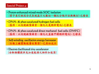 9
• Proton-enhanced mixed-mode SOC isolation
(質子束引致混合式系統晶片之數位─類比分隔方法與機台)-已發表
• Electret-facilitated tiny accelerator
(由駐極體提供免加速能源之袖珍加速器)
Special Project 4:
• DNA- & pheo-catalyzed hydrogen fuel cells
(基因，以及脫鎂葉綠素─催化之氫燃料電池)-已發表
• DNA- & pheo-catalyzed direct methanol fuel cells (DMFC)
(基因，以及脫鎂葉綠素─催化之直接甲醇燃料電池)- 已發表
• Self-winding oscillation energy harvester
(自動上鍊震動能量收集器) –已具初成品
 