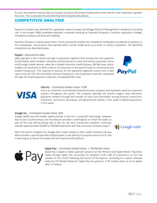 12 | P a g e
As such, the need for services that can transact and store information locally without the need for new credentials is greater
than ever. This is precisely the area that Payment Company will address.
COMPETITIVE ANALYSIS
Payment Company was selected for a graduate research project by Kellogg School of Management’s Analytical Consulting
Lab. In this project, MBA candidates dedicate a semester working on Payment Company’s customer acquisition strategy,
competitive analysis and financial modeling.
Payment Company is keenly aware that it must consistently analyze the competitive landscape to accelerate its position in
the marketplace. Any business that operates with a similar model serves as a direct or indirect competitor. The identified
competitors are described below.
Paypal – Acquired by eBay
eBay operates in this industry through its payments segment that includes the core payment
brand PayPal, which enables individuals and businesses to send and receive payments online
and through mobile devices. eBay has a related consumer credit business, Bill Me Later, which
enables US merchants to offer credit to US consumers at the point of sale for eCommerce and
mobile transactions. The majority of revenue for the payments segments comes from a take
rate on the net TPV, the total dollar volume of payments, net of payment reversals, completed
through the PayPal payments networks, including Bill Me Later.
Visa Inc. - Estimated market share: 4.9%
Visa is an American multinational financial services company that facilitates electronic payment
systems throughout the world. The company operates the world’s largest retail electronic
payments network through the transfer of value and information among financial institutions,
merchants, consumers, businesses, and government entities. It has made 4 related acquisitions
in this space.
Google Inc. - Estimated market share: N/A
Google Wallet was the mobile wallet pioneer in the US in using NFC technology. However
due to lack of partnerships and the telecom providers unwillingness to install the wallet as
part of the new phones being sold, it did not see early mainstream adoption. Estimates
indicate approximately 50,000 to 100,000 downloads with few consumers actually using it.
After the launch of Apple Pay, Google did a major reboot to their wallet initiative and was
able to broker a partnership with Softcard (who is now defunct) to acquire some of its IP, and
is planning to re-launch the wallet and the Payments API platform.
Apple Pay: - Estimated market share: 1.7% Market share
Apple Pay is Apple's mobile payment solution for the iPhone 6 and Apple Watch. Payments
made through Apple Pay accounted for between 0.1%-1.6% of transactions at five top
retailers in the month following the launch of the feature. According to a report released
today by ITG Market Research, Apple Pay has gained a 1.7% market share as of six weeks
after its release
 