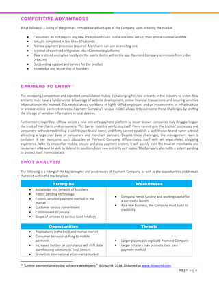 13 | P a g e
COMPETITIVE ADVANTAGES
What follows is a listing of the primary competitive advantages of the Company upon entering the market.
 Consumers do not require any new credentials to use. Just a one-time set up, their phone number and PIN
 Setup is completed in less than 60 seconds.
 No new payment processor required. Merchants can use an existing one
 Minimal streamlined integration into eCommerce platforms
 Data is stored encrypted locally on the user’s device within the app. Payment Company is immune from cyber
breaches
 Outstanding support and service for the product
 Knowledge and leadership of founders
BARRIERS TO ENTRY11
The increasing competition and expected consolidation makes it challenging for new entrants in the industry to enter. New
entrants must have a fundamental knowledge of website development, online financial transactions and securing sensitive
information on the internet. This necessitates a workforce of highly skilled employees and an investment in an infrastructure
to provide online payment services. Payment Company’s unique model allows it to overcome these challenges by shifting
the storage of sensitive information to local devices.
Furthermore, regardless of how secure a new entrant’s payment platform is, lesser-known companies may struggle to gain
the trust of merchants and consumers. This barrier to entry reinforces itself: Firms cannot gain the trust of businesses and
consumers without establishing a well-known brand name, and firms cannot establish a well-known brand name without
attracting a large user base of consumers and merchant partners. Despite these challenges, the management team is
confident it can overcome such obstacles as Payment Company differentiates itself with an unparalleled shopping
experience. With its innovative mobile, secure and easy payment system, it will quickly earn the trust of merchants and
consumers alike and be able to defend its positions from new entrants as it scales. The Company also holds a patent pending
to protect itself from copycats.
SWOT ANALYSIS
The following is a listing of the key strengths and weaknesses of Payment Company, as well as the opportunities and threats
that exist within the marketplace.
Strengths Weaknesses
 Knowledge and network of founders
 Patent pending technology
 Fastest, simplest payment method in the
market
 Customer service commitment
 Commitment to privacy
 Scope of services to various sized retailers
 Company needs funding and working capital for
a successful launch
 As a new business, the Company must build its
credibility
Opportunities Threats
 Applications in the brick and mortar market
 Consumer behavior shifting to mobile
payments
 Increased burden on compliance will shift data
warehousing solutions to local devices
 Growth in international eCommerce market
 Larger players can replicate Payment Company
 Larger retailers may promote their own
payment method
11
“Online payment processing software developers.” IBISWorld. 2014. Obtained at www.ibisworld.com.
 