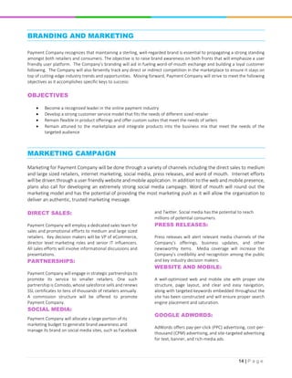 14 | P a g e
BRANDING AND MARKETING
Payment Company recognizes that maintaining a sterling, well-regarded brand is essential to propagating a strong standing
amongst both retailers and consumers. The objective is to raise brand awareness on both fronts that will emphasize a user
friendly user platform. The Company’s branding will aid in fueling word-of-mouth exchange and building a loyal customer
following. The Company will also fervently track any direct or indirect competition in the marketplace to ensure it stays on
top of cutting-edge industry trends and opportunities. Moving forward, Payment Company will strive to meet the following
objectives as it accomplishes specific keys to success:
OBJECTIVES
 Become a recognized leader in the online payment industry
 Develop a strong customer service model that fits the needs of different sized retailer
 Remain flexible in product offerings and offer custom suites that meet the needs of sellers
 Remain attuned to the marketplace and integrate products into the business mix that meet the needs of the
targeted audience
MARKETING CAMPAIGN
Marketing for Payment Company will be done through a variety of channels including the direct sales to medium
and large sized retailers, internet marketing, social media, press releases, and word of mouth. Internet efforts
will be driven through a user friendly website and mobile application. In addition to the web and mobile presence,
plans also call for developing an extremely strong social media campaign. Word of mouth will round out the
marketing model and has the potential of providing the most marketing push as it will allow the organization to
deliver an authentic, trusted marketing message.
DIRECT SALES:
Payment Company will employ a dedicated sales team for
sales and promotional efforts to medium and large sized
retailers. Key decision makers will be VP of eCommerce,
director level marketing roles and senior IT influencers.
All sales efforts will involve informational discussions and
presentations.
PARTNERSHIPS:
Payment Company will engage in strategic partnerships to
promote its service to smaller retailers. One such
partnership is Comodo, whose salesforce sells and renews
SSL certificates to tens of thousands of retailers annually.
A commission structure will be offered to promote
Payment Company.
SOCIAL MEDIA:
Payment Company will allocate a large portion of its
marketing budget to generate brand awareness and
manage its brand on social media sites, such as Facebook
and Twitter. Social media has the potential to reach
millions of potential consumers.
PRESS RELEASES:
Press releases will alert relevant media channels of the
Company’s offerings, business updates, and other
newsworthy items. Media coverage will increase the
Company’s credibility and recognition among the public
and key industry decision makers.
WEBSITE AND MOBILE:
A well-optimized web and mobile site with proper site
structure, page layout, and clear and easy navigation,
along with targeted keywords embedded throughout the
site has been constructed and will ensure proper search
engine placement and saturation.
GOOGLE ADWORDS:
AdWords offers pay-per-click (PPC) advertising, cost-per-
thousand (CPM) advertising, and site-targeted advertising
for text, banner, and rich-media ads.
 