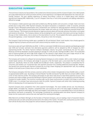 1 | P a g e
EXECUTIVE SUMMARY
The ecommerce industry has two problems; the cumbersome checkout process and the increase of cyber crime. More people
are using mobile devices for online purchases and the current experience is not aligned with expectations for a fast and user-
friendly checkout. The poor desktop experience of tedious form-filling is worse on a mobile device with checkout
abandonment topping 90%. Additionally, 3 out of 5 shoppers have five or more online passwords and adding credentials is
difficult to manage.
The Company’s mobile payment app solves both problems by offering retailers and consumers a simpler, faster and more
private way to shop online. With Payment Company, the typical transaction is completed in under 12 seconds, achieved
through numeric PIN-based authentication and a streamlined user interface for selecting payment methods and shipping
addresses. The long checkout process becomes the simple ‘swipe card, enter pin, hit OK’ experience everyone knows from
in-store checkout. The Company has also devised an ingenious process where all financially sensitive information is encrypted
and stored on the phone. The Company reduces risk by encrypting the user’s sensitive information and storing it locally in
the app on their mobile device, not on servers or the cloud where it is at risk. The encrypted information, passed securely to
the payment gateway, is never shared with retailers, 3rd parties or even the Company.
The Company’s fully-functioning mobile app is available for iOS and Android. Eleven small retailers have already agreed to
integrate Payment Company and discussions with several enterprise retailers are in process.
Ecommerce sales will reach $500 billion by 2018. In 2014, an estimated 110,000 eCommerce websites worldwide generated
over $1M and Forrester estimates that alternative payments platforms will be adopted by 45% of shoppers by 2017
representing $6.43B. The Online Payment Software Developers industry has grown tremendously the last five years.
Revenues earned by developers has been growing at average of 17.6% annually, totaling $14.3BN in 2014. The accelerated
pace of revenue growth has led to high profit margins for the industry’s major players and lured a large amount of new
entrants. During the past five years, the number of enterprises in the industry has grown to 1,459.
The Company will monetize its software by licensing Payment Company to online retailers. With a small, medium and large
retailer-based solution, the Company will charge its accounts a flat fee based upon a price band that fits within these
spectrums. Specifically, these are $150, $5,000 and $15,000 per month, respectively. The product is completely free for
consumers and retailers can incorporate their own payment processor thus avoiding additional processing fees. Retailers
also benefit from partnering with Payment Company by incurring a lower shopping cart abandonment rate, thus enabling
retailers of all sizes to earn a direct return on their investment.
The Company anticipates that their primary customers will be online retailers that generate at least 40,000 orders a month
or approximately $25M a year. According to Internet Retailer Top 500 and Second Top 500, there are at least 1,000 e-tailers
in the US that meet this profile. The Company will employ its own direct sales force to reach these potential accounts. The
Company also holds strategic partnership with BlueFin Payment Systems and Comodo, who has agreed to promote Payment
Company to smaller retailers. The minimum monthly order size for these small accounts is at least 1,225 orders a month or
$730K a year. It is unknown how many accounts meet this profile. Payment Company will utilize mass marketing branding
efforts to develop top-of-mind awareness for its services.
Payment Company faces competition from other payment technologies. The most notable services are: Visa Checkout,
Google Wallet, and Apple Pay. Despite a competitive field, such services are still in the early stages of adoption and the
Company has a significant advantage over other technologies in the market due to its unparalleled ease of use and ability to
pay without usernames or passwords. This technology is protected by a pending patent and allows Payment Company to
break into the market with a service that sets itself apart from existing technologies.
Mike Marenick and Robert McHugh are the founders of Payment Company, and are leading a team of seasoned industry
professionals who are well connected and attuned to the needs of the market. The work ethic and business acumen of this
team will be the key drivers that propel this venture towards a position of lasting success.
 