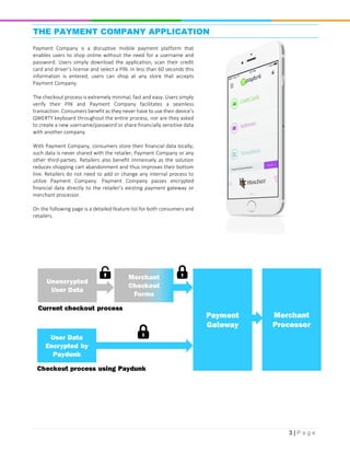 3 | P a g e
THE PAYMENT COMPANY APPLICATION
Payment Company is a disruptive mobile payment platform that
enables users to shop online without the need for a username and
password. Users simply download the application, scan their credit
card and driver’s license and select a PIN. In less than 60 seconds this
information is entered, users can shop at any store that accepts
Payment Company.
The checkout process is extremely minimal, fast and easy. Users simply
verify their PIN and Payment Company facilitates a seamless
transaction. Consumers benefit as they never have to use their device’s
QWERTY keyboard throughout the entire process, nor are they asked
to create a new username/password or share financially sensitive data
with another company.
With Payment Company, consumers store their financial data locally;
such data is never shared with the retailer, Payment Company or any
other third-parties. Retailers also benefit immensely as the solution
reduces shopping cart abandonment and thus improves their bottom
line. Retailers do not need to add or change any internal process to
utilize Payment Company. Payment Company passes encrypted
financial data directly to the retailer’s existing payment gateway or
merchant processor.
On the following page is a detailed feature list for both consumers and
retailers.
 