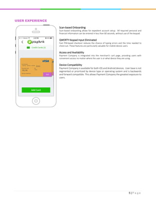 5 | P a g e
USER EXPERIENCE
Scan-based Onboarding
Scan-based onboarding allows for expedient account setup. All required personal and
financial information can be entered in less than 60 seconds, without use of the keypad.
QWERTY Keypad Input Eliminated
Fast PIN-based checkout reduces the chance of typing errors and the time needed to
check out. These features are particularly valuable for mobile device users.
Access and Availability
Payment Company is integrated into the merchant's cart page, providing users with
convenient access no matter where the user is or what device they are using.
Device Compatibility
Payment Company is available for both iOS and Android devices. User base is not
segmented or prioritized by device type or operating system and is backwards
and forward compatible. This allows Payment Company the greatest exposure to
users.
 