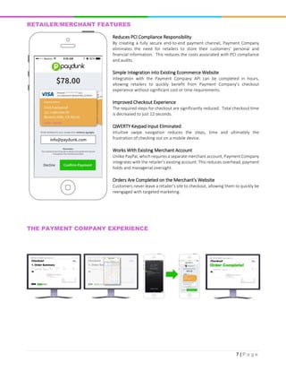 7 | P a g e
RETAILER/MERCHANT FEATURES
Reduces PCI Compliance Responsibility
By creating a fully secure end-to-end payment channel, Payment Company
eliminates the need for retailers to store their customers' personal and
financial information. This reduces the costs associated with PCI compliance
and audits.
Simple Integration into Existing Ecommerce Website
Integration with the Payment Company API can be completed in hours,
allowing retailers to quickly benefit from Payment Company's checkout
experience without significant cost or time requirements.
Improved Checkout Experience
The required steps for checkout are significantly reduced. Total checkout time
is decreased to just 12 seconds.
QWERTY Keypad Input Eliminated
Intuitive swipe navigation reduces the steps, time and ultimately the
frustration of checking out on a mobile device.
Works With Existing Merchant Account
Unlike PayPal, which requires a separate merchant account, Payment Company
integrates with the retailer's existing account. This reduces overhead, payment
holds and managerial oversight.
Orders Are Completed on the Merchant's Website
Customers never leave a retailer's site to checkout, allowing them to quickly be
reengaged with targeted marketing.
THE PAYMENT COMPANY EXPERIENCE
 
