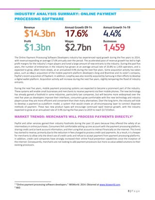 8 | P a g e
INDUSTRY ANALYSIS SUMMARY: ONLINE PAYMENT
PROCESSING SOFTWARE1
The Online Payment Processing Software Developers industry has experienced rapid growth during the five years to 2014,
with revenue expanding an average 17.6% annually over the period. The accelerated pace of revenue growth has led to high
profit margins for the industry’s major players and lured a large amount of new entrants to the industry. During the past five
years, the number of enterprises in the industry has grown at an average annual rate of 20.8% to 1,459 operators, and is
expected to grow, albeit more slowly, at an annualized 4.4% during the next five years. Some acquisition activity has taken
place, such as eBay’s acquisition of the mobile payment platform developers Zong and Braintree and its sister’s company,
PayPal’s recent acquisition of Paydiant. In addition, LoopPay was also recently acquired by Samsung in their efforts to develop
a digital wallet platform. Acquisition activity will increase during the next five years, slightly tempering the flood of industry
entrants.
During the next five years, mobile payment processing systems are expected to become a prominent part of the industry.
These systems will enable small businesses and merchants to receive payments via their mobile phones. The new technology
has already gained a foothold in some industries, particularly taxi companies, but will become more widespread over the
next five years as developers improve their interfaces, consumers grow comfortable with the new technology and industry
players prove they are more efficient and convenient than their many alternatives. Over the long term, the industry will look
to develop a payment-as-a-platform model, a system that would create an all-encompassing layer to connect disparate
methods of payment. These two new product types will encourage continued rapid revenue growth, with the industry
expected to grow at an annualized rate of 4.4% during the five years to 2019 to reach $17.8 billion.
MARKET TRENDS: MERCHANTS WILL PROCESS PAYMENTS DIRECTLY2
PayPal and other services gained their industry footholds during the past 10 years because they offered the safety of an
intermediary in online purchases. Consumers felt comfortable setting up one account with the payment processing platform,
sharing credit card or bank account information, and then using that account to interact financially on the internet. This trend
has started to reverse, primarily due to the reduction in fees charged to process credit card payments. As a result, it is cheaper
for merchants to allow only the direct use of credit cards and refuse to accept payment from payment processing platforms.
In addition, credit card companies have strongly increased their online fraud prevention capabilities since the inception of
the internet. Consequently, merchants are not looking to add payment processors but more so value added solutions to their
existing processors.
1
“Online payment processing software developers.” IBISWorld. 2014. Obtained at www.ibisworld.com.
2
IBID
 