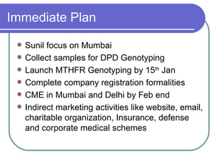 Immediate Plan Sunil focus on Mumbai Collect samples for DPD Genotyping Launch MTHFR Genotyping by 15 th  Jan Complete company registration formalities CME in Mumbai and Delhi by Feb end Indirect marketing activities like website, email, charitable organization, Insurance, defense and corporate medical schemes 