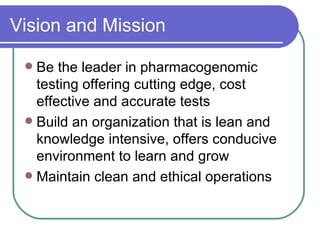 Vision and Mission Be the leader in pharmacogenomic testing offering cutting edge, cost effective and accurate tests Build an organization that is lean and  knowledge intensive, offers conducive environment to learn and grow  Maintain clean and ethical operations 