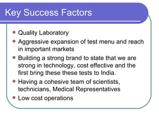 Key Success Factors Quality Laboratory Aggressive expansion of test menu and reach in important markets Building a strong brand to state that we are strong in technology, cost effective and the first bring these these tests to India. Having a cohesive team of scientists, technicians, Medical Representatives  Low cost operations 