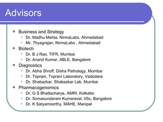 Advisors Business and Strategy  Dr. Madhu Mehta, NirmaLabs, Ahmedabad Mr. Thyagrajan, NirmaLabs , Ahmedabad Biotech Dr. B J Rao, TIFR, Mumbai Dr. Anand Kumar, ABLE, Bangalore Diagnostics Dr. Abha Shroff, Disha Pathology, Mumbai Dr. Toprani, Toprani Laboratory, Vadodara Dr. Shabazkar, Shabazkar Lab, Mumbai Pharmacogenomics Dr. G S Bhattacharya, AMRI, Kolkatta Dr. Somasundaram Kumaravel, IISc, Bangalore Dr. K  Satyamoorthy , MAHE, Manipal 