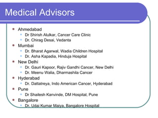 Medical Advisors Ahmedabad  Dr Shirish Alulkar, Cancer Care Clinic Dr. Chirag Desai, Vedanta Mumbai  Dr. Bharat Agarwal, Wadia Children Hospital Dr. Asha Kapadia, Hinduja Hospital New Delhi Dr. Gauri Kapoor, Rajiv Gandhi Cancer, New Delhi Dr. Meenu Walia, Dharmashila Cancer Hyderabad Dr. Dattatreya, Indo American Cancer, Hyderabad Pune Dr Shailesh Kanvinde, DM Hospital, Pune Bangalore Dr. Udai Kumar Maiya, Bangalore Hospital 