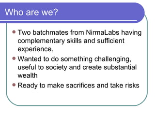 Who are we? Two batchmates from NirmaLabs having complementary skills and sufficient experience. Wanted to do something challenging, useful to society and create substantial wealth Ready to make sacrifices and take risks 