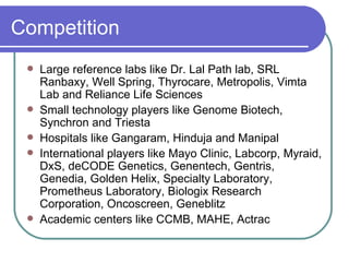 Competition Large reference labs like Dr. Lal Path lab, SRL Ranbaxy, Well Spring, Thyrocare, Metropolis, Vimta Lab and Reliance Life Sciences Small technology players like Genome Biotech, Synchron and Triesta Hospitals like Gangaram, Hinduja and Manipal International players like  Mayo Clinic, Labcorp, Myraid, DxS, deCODE Genetics, Genentech, Gentris, Genedia, Golden Helix, Specialty Laboratory, Prometheus Laboratory, Biologix Research Corporation, Oncoscreen, Geneblitz Academic centers like CCMB, MAHE, Actrac 