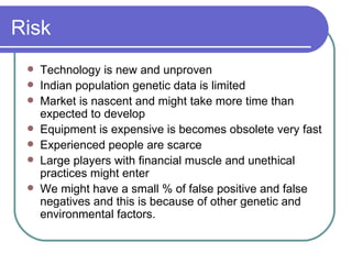 Risk Technology is new and unproven Indian population genetic data is limited  Market is nascent and might take more time than expected to develop Equipment is expensive is becomes obsolete very fast Experienced people are scarce Large players with financial muscle and unethical practices might enter We might have a small % of false positive and false negatives and this is because of other genetic and environmental factors. 