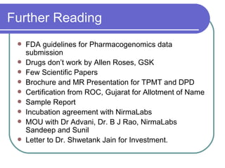Further Reading FDA guidelines for Pharmacogenomics data submission Drugs don’t work by Allen Roses, GSK Few Scientific Papers Brochure and MR Presentation for TPMT and DPD Certification from ROC, Gujarat for Allotment of Name Sample Report Incubation agreement with NirmaLabs MOU with Dr Advani, Dr. B J Rao, NirmaLabs Sandeep and Sunil Letter to Dr. Shwetank Jain for Investment. 