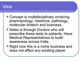 Idea Concept is multidisciplinary involving pharmacology, medicine, pathology, molecular biotech and business.  Sales is through Doctors who will prescribe these tests to patients. Have Medical Representatives to build awareness across India. Right now this is a niche business and does not affect any existing player 
