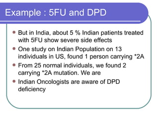 Example : 5FU and DPD But in India, about 5 % Indian patients treated with 5FU show severe side effects One study on Indian Population on 13 individuals in US, found 1 person carrying *2A From 25 normal individuals, we found 2 carrying *2A mutation. We are  Indian Oncologists are aware of DPD deficiency 