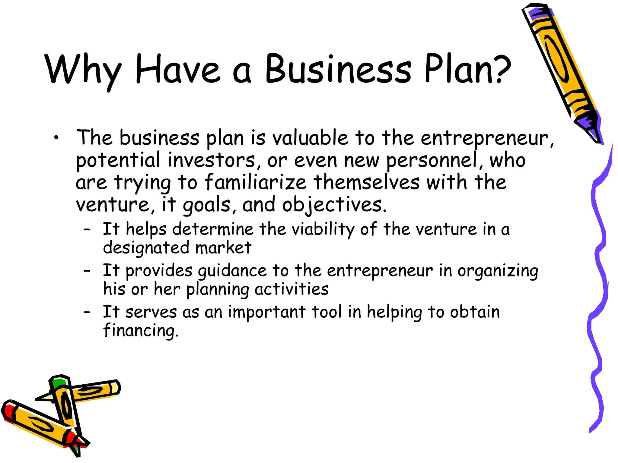 Why Have a Business Plan?
• The business plan is valuable to the entrepreneur,
potential investors, or even new personnel, who
are trying to familiarize themselves with the
venture, it goals, and objectives.
– It helps determine the viability of the venture in a
designated market
– It provides guidance to the entrepreneur in organizing
his or her planning activities
– It serves as an important tool in helping to obtain
financing.
 