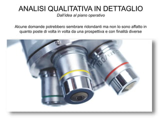 ANALISI QUALITATIVA IN DETTAGLIO
Dall’idea al piano operativo
Alcune domande potrebbero sembrare ridondanti ma non lo sono affatto in
quanto poste di volta in volta da una prospettiva e con finalità diverse
 