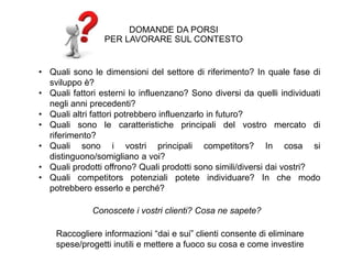 • Quali sono le dimensioni del settore di riferimento? In quale fase di
sviluppo è?
• Quali fattori esterni lo influenzano? Sono diversi da quelli individuati
negli anni precedenti?
• Quali altri fattori potrebbero influenzarlo in futuro?
• Quali sono le caratteristiche principali del vostro mercato di
riferimento?
• Quali sono i vostri principali competitors? In cosa si
distinguono/somigliano a voi?
• Quali prodotti offrono? Quali prodotti sono simili/diversi dai vostri?
• Quali competitors potenziali potete individuare? In che modo
potrebbero esserlo e perché?
DOMANDE DA PORSI
PER LAVORARE SUL CONTESTO
Conoscete i vostri clienti? Cosa ne sapete?
Raccogliere informazioni “dai e sui” clienti consente di eliminare
spese/progetti inutili e mettere a fuoco su cosa e come investire
 