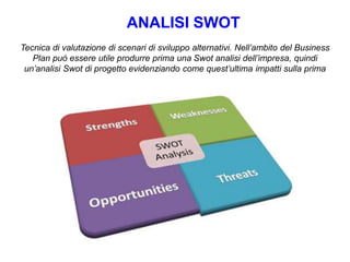 ANALISI SWOT
Tecnica di valutazione di scenari di sviluppo alternativi. Nell’ambito del Business
Plan può essere utile produrre prima una Swot analisi dell’impresa, quindi
un’analisi Swot di progetto evidenziando come quest’ultima impatti sulla prima
 
