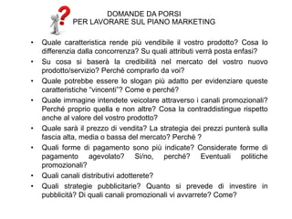 DOMANDE DA PORSI
PER LAVORARE SUL PIANO MARKETING
• Quale caratteristica rende più vendibile il vostro prodotto? Cosa lo
differenzia dalla concorrenza? Su quali attributi verrà posta enfasi?
• Su cosa si baserà la credibilità nel mercato del vostro nuovo
prodotto/servizio? Perché comprarlo da voi?
• Quale potrebbe essere lo slogan più adatto per evidenziare queste
caratteristiche “vincenti”? Come e perché?
• Quale immagine intendete veicolare attraverso i canali promozionali?
Perché proprio quella e non altre? Cosa la contraddistingue rispetto
anche al valore del vostro prodotto?
• Quale sarà il prezzo di vendita? La strategia dei prezzi punterà sulla
fascia alta, media o bassa del mercato? Perché ?
• Quali forme di pagamento sono più indicate? Considerate forme di
pagamento agevolato? Si/no, perché? Eventuali politiche
promozionali?
• Quali canali distributivi adotterete?
• Quali strategie pubblicitarie? Quanto si prevede di investire in
pubblicità? Di quali canali promozionali vi avvarrete? Come?
 