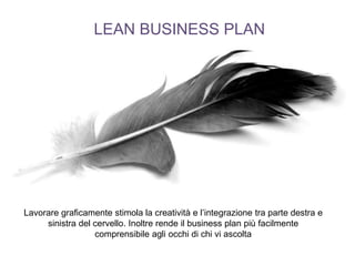 LEAN BUSINESS PLAN
Lavorare graficamente stimola la creatività e l’integrazione tra parte destra e
sinistra del cervello. Inoltre rende il business plan più facilmente
comprensibile agli occhi di chi vi ascolta
 